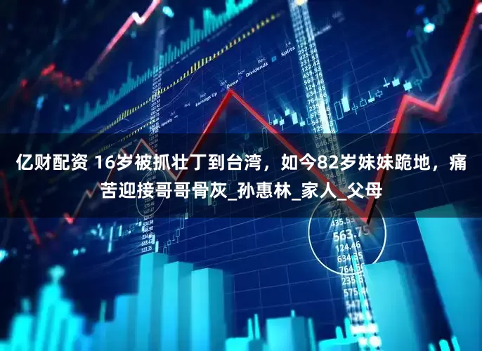 亿财配资 16岁被抓壮丁到台湾，如今82岁妹妹跪地，痛苦迎接哥哥骨灰_孙惠林_家人_父母