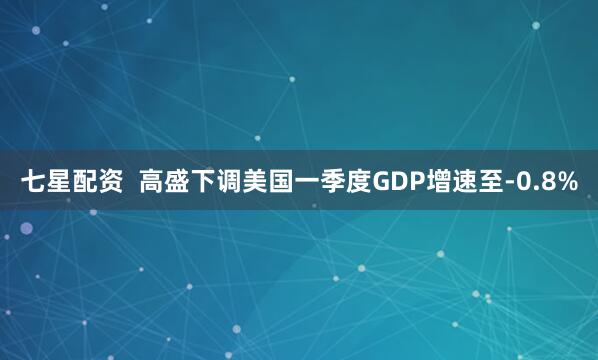 七星配资  高盛下调美国一季度GDP增速至-0.8%