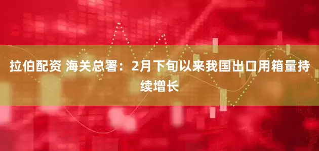 拉伯配资 海关总署：2月下旬以来我国出口用箱量持续增长