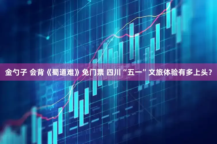 金勺子 会背《蜀道难》免门票 四川“五一”文旅体验有多上头？