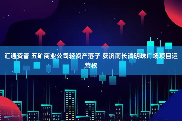 汇通资管 五矿商业公司轻资产落子 获济南长清明珠广场项目运营权