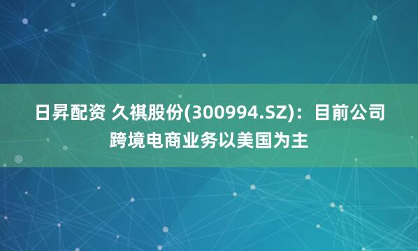 日昇配资 久祺股份(300994.SZ)：目前公司跨境电商业务以美国为主