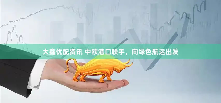 大鑫优配资讯 中欧港口联手，向绿色航运出发