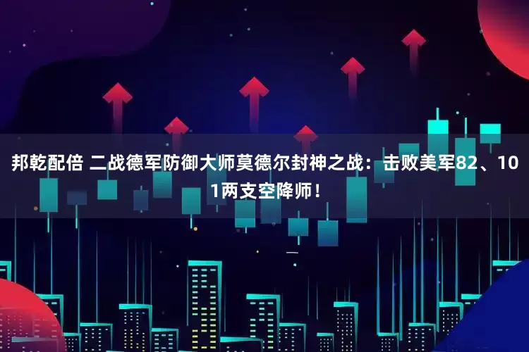 邦乾配倍 二战德军防御大师莫德尔封神之战：击败美军82、101两支空降师！