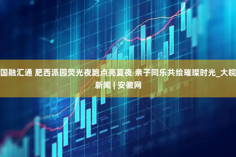 国融汇通 肥西派园荧光夜跑点亮夏夜 亲子同乐共绘璀璨时光_大皖新闻 | 安徽网