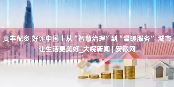 贵丰配资 好评中国丨从“智慧治理”到“温暖服务” 城市让生活更美好_大皖新闻 | 安徽网