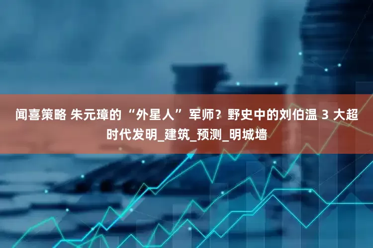 闻喜策略 朱元璋的 “外星人” 军师？野史中的刘伯温 3 大超时代发明_建筑_预测_明城墙