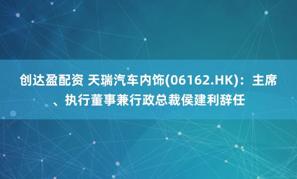 创达盈配资 天瑞汽车内饰(06162.HK)：主席、执行董事兼行政总裁侯建利辞任