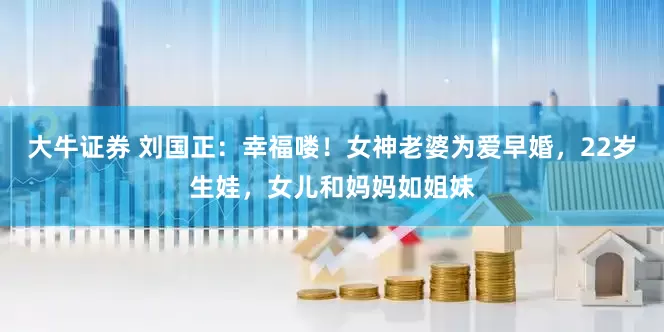 大牛证券 刘国正：幸福喽！女神老婆为爱早婚，22岁生娃，女儿和妈妈如姐妹