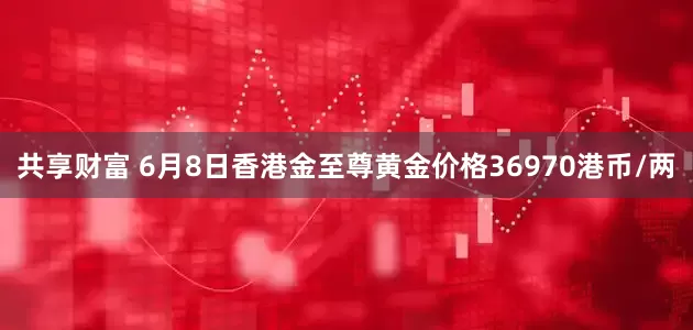 共享财富 6月8日香港金至尊黄金价格36970港币/两
