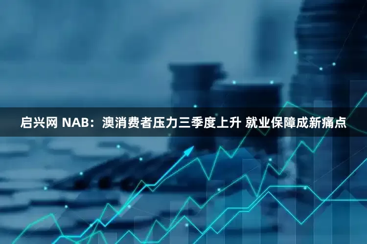 启兴网 NAB：澳消费者压力三季度上升 就业保障成新痛点