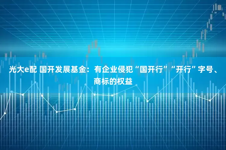 光大e配 国开发展基金：有企业侵犯“国开行”“开行”字号、商标的权益