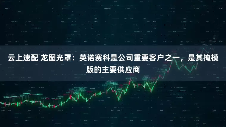 云上速配 龙图光罩：英诺赛科是公司重要客户之一，是其掩模版的主要供应商