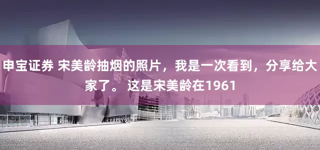 申宝证券 宋美龄抽烟的照片，我是一次看到，分享给大家了。 这是宋美龄在1961