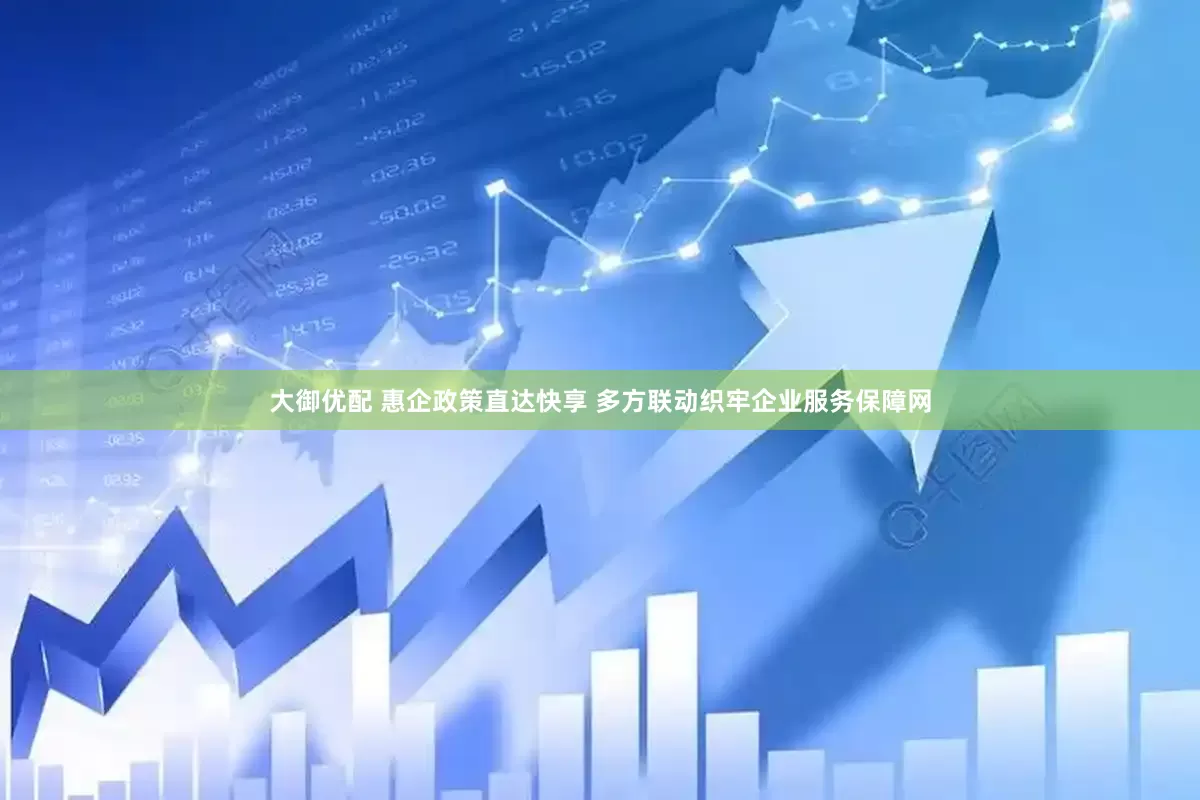 大御优配 惠企政策直达快享 多方联动织牢企业服务保障网